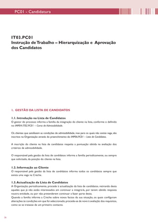 26
IT03.PC01
Instrução deTrabalho – Hierarquização e Aprovação
dos Candidatos
1. GESTÃO DA LISTA DE CANDIDATOS
1.1. Introdução na Lista de Candidatos
O gestor do processo informa a família da integração do cliente na lista, conforme o definido
no IMP04.IT02.PC01 – Carta de Admissibilidade.
Os clientes que satisfazem as condições de admissibilidade, mas para os quais não existe vaga, são
inscritos na Organização através do preenchimento do IMP06.PC01 – Lista de Candidatos.
A inscrição do cliente na lista de candidatos respeita a pontuação obtida na avaliação dos
critérios de admissibilidade.
O responsável pela gestão da lista de candidatos informa a família periodicamente, ou sempre
que solicitado, da posição do cliente na lista.
1.2. Informação ao Cliente
O responsável pela gestão da lista de candidatos informa todos os candidatos sempre que
exista uma vaga na Creche.
1.3.Actualização da Lista de Candidatos
A Organização, periodicamente, procede à actualização da lista de candidatos, retirando desta
aqueles que já não estão interessados em continuar a integrá-la, por terem obtido resposta
noutra entidade, ou por não pretenderem continuar a fazer parte desta.
Quando a família informa a Creche sobre novos factos da sua situação, os quais configuram
alterações às condições em que foi seleccionado, procede-se de novo à avaliação dos requisitos,
como se se tratasse de um primeiro contacto.
PC01 - Candidatura
 