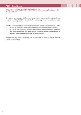 28
Os restantes candidatos que não foram aprovados recebem igualmente informação, conforme
o previsto no IMP09.IT03.PC01 – Carta de Não Aprovação e integram novamente, salvo indicação
contrária, a Lista de Candidatos.
Nesta fase é dada a possibilidade à família de se pronunciar sobre se aceita ou não a admissão na Creche:
•	 em caso de aceitação, o processo do cliente segue para o responsável da admissão;
•	 em caso de não aceitação, o processo será arquivado administrativamente, e mantido
pelo menos durante um ano. Nesta situação, a Direcção aprova automaticamente o
candidato que ocupava o segundo lugar no relatório técnico.
Todo este processo, desde a abertura da vaga até à admissão do cliente na Creche, não deve
exceder trinta dias úteis.
IT03.PC01 - INSTRUÇÃO DE TRABALHO – Hierarquização e Aprovação
dos Candidatos
PC01 - Candidatura
 