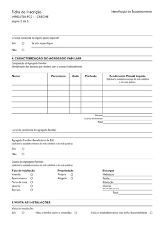 Ficha de Inscrição
IMP02.IT01.PC01 - CRECHE
página 2 de 5
Identificação do Estabelecimento
Criança necessita de algum apoio especial?
Sim Se sim, especifique
Não
4. CARACTERIZAÇÃO DO AGREGADO FAMILIAR
Composição do Agregado Familiar
Identificação das pessoas que residem com a criança habitualmente
Nome Parentesco Idade Profissão Rendimento Mensal Líquido
Aplicável a estabelecimentos da rede solidária
e da rede pública
Sub-total
Outros rendimentos
Total
Local de residência do agregado familiar
Agregado Familiar Beneficiário de RSI
(Aplicável a estabelecimentos da rede solidária e da rede pública)
Sim
Não
Dados do Agregado Familiar
(Aplicável a estabelecimentos da rede solidária e da rede pública)
Tipo de habitação	 Propriedade		 Encargos
Vivenda
Apartamento
Parte de casa
Quarto
Barraca
Própria
Alugada
Habitação
Saúde
Educação
Outros
(por ex. Água; Luz, etc.)
Total
5.VISITA ÀS INSTALAÇÕES
Visita às instalações
Sim Não, a família assim o entendeu Não, o estabelecimento não tinha disponibilidade
 