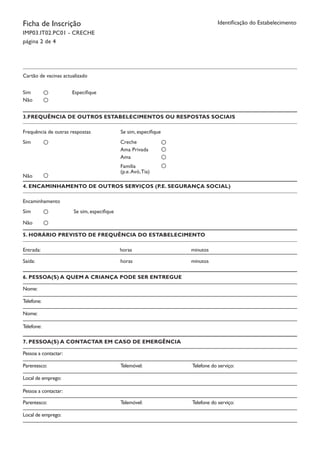 Ficha de Inscrição
IMP03.IT02.PC01 - CRECHE
página 2 de 4
Identificação do Estabelecimento
Cartão de vacinas actualizado
Especifique		Sim
Não
3.FREQUÊNCIA DE OUTROS ESTABELECIMENTOS OU RESPOSTAS SOCIAIS
Frequência de outras respostas Se sim, especifique		
Sim
Não
Creche
Ama Privada
Ama
Família
(p.e.Avó,Tia)
4. ENCAMINHAMENTO DE OUTROS SERVIÇOS (P.E. SEGURANÇA SOCIAL)
Encaminhamento
Se sim, especifique		Sim
Não
5. HORÁRIO PREVISTO DE FREQUÊNCIA DO ESTABELECIMENTO
Entrada:		 horas		 minutos
Saída:		 horas		 minutos	
6. PESSOA(S) A QUEM A CRIANÇA PODE SER ENTREGUE
Nome:
Telefone:	
Nome:
Telefone:	 	
7. PESSOA(S) A CONTACTAR EM CASO DE EMERGÊNCIA
Pessoa a contactar:
Parentesco:	 	 Telemóvel:		 Telefone do serviço:
Local de emprego:
Pessoa a contactar:	 	
Parentesco:	 	 Telemóvel:		 Telefone do serviço:
Local de emprego:
 