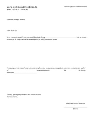 Carta de Não Admissibilidade
IMP05.IT02.PC01 - CRECHE
Identificação do Estabelecimento
Localidade, data por extenso
Exmo (a). Sr (a).
Serve o presente para o/a informar que o(a) seu(sua) filho(a) não se encontra
em situação de integrar a Creche desta Organização pela(s) seguinte(s) razões:
Para qualquer informação/esclarecimento complementar ou outro assunto, poderá entrar em contacto com o/a Sr/
Sr.ª , através do telefone fax ou correio
electrónico .
Desde já, gratos pela preferência dos nossos serviços,
Atenciosamente,
O(A) Director(a) Técnico(a)
(Nome)
		
 