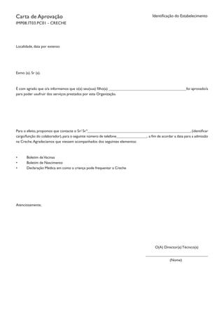 Identificação do EstabelecimentoCarta de Aprovação
IMP08.IT03.PC01 - CRECHE
Localidade, data por extenso
Exmo (a). Sr (a).
É com agrado que o/a informamos que o(a) seu(sua) filho(a) foi aprovado/a
para poder usufruir dos serviços prestados por esta Organização.
Para o efeito, propomos que contacte o Sr/ Sr.ª , (identificar
cargo/função do colaborador),para o seguinte número de telefone , a fim de acordar a data para a admissão
na Creche.Agradecíamos que viessem acompanhados dos seguintes elementos:
•	 Boletim deVacinas
•	 Boletim de Nascimento
•	 Declaração Médica em como a criança pode frequentar a Creche
Atenciosamente,
O(A) Director(a) Técnico(a)
(Nome)
		
 