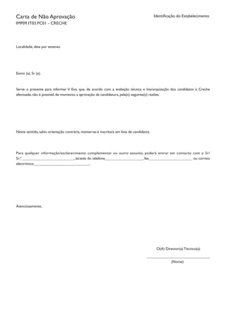 Identificação do EstabelecimentoCarta de Não Aprovação
IMP09.IT03.PC01 - CRECHE
Localidade, data por extenso
Exmo (a). Sr (a).
Serve o presente para informar V. Exa. que, de acordo com a avaliação técnica e hierarquização dos candidatos à Creche
efectuada, não é possível, de momento, a aprovação da candidatura, pela(s) seguinte(s) razões:
Neste sentido, salvo orientação contrária, manter-se-á inscrito/a em lista de candidatos.
Para qualquer informação/esclarecimento complementar ou outro assunto, poderá entrar em contacto com o Sr/
Sr.ª , através do telefone , fax ou correio
electrónico .
Atenciosamente,
O(A) Director(a) Técnico(a)
(Nome)
		
 