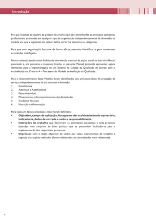 4
No que respeita ao quadro de pessoal da creche tipo, são identificadas as principais categorias
profissionais, existentes em qualquer tipo de organização independentemente da dimensão, na
medida em que a legislação do sector define de forma objectiva as categorias.
Para que uma organização funcione de forma eficaz, necessita identificar e gerir numerosas
actividades interligadas.
Neste contexto, tendo como âmbito de intervenção o sector da acção social, na área da infância/
juventude e, em concreto, a resposta Creche, o presente Manual pretende apresentar alguns
elementos para a implementação de um Sistema de Gestão da Qualidade de acordo com o
estabelecido no Critério 4 – Processos do Modelo de Avaliação da Qualidade.
Para o desenvolvimento deste Modelo, foram identificados seis processos-chave de prestação de
serviço, independentemente da sua natureza e dimensão:
1.	 Candidatura
2.	 Admissão e Acolhimento
3.	 Plano Individual
4.	 Planeamento e Acompanhamento das Actividades
5.	 Cuidados Pessoais
6.	 Nutrição e Alimentação
Para cada um destes processos-chave foram definidos:
•	 Objectivo, campo de aplicação, fluxograma das actividades/modo operatório,
indicadores, dados de entrada e saída e responsabilidades.
•	 Instruções de trabalho que descrevem as actividades associadas a cada processo
baseadas num conjunto de boas práticas que se pretendem facilitadoras para a
implementação dos respectivos processos.
•	 Impressos com o duplo objectivo de serem por vezes instrumentos de trabalho e
registos das acções realizadas (foram elaborados os considerados mais relevantes).
Introdução
 