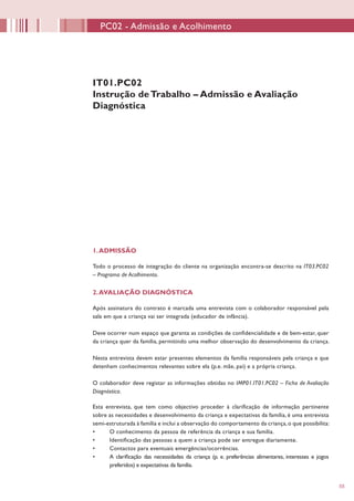 55
1.ADMISSÃO
Todo o processo de integração do cliente na organização encontra-se descrito na IT03.PC02
– Programa de Acolhimento.
2.AVALIAÇÃO DIAGNÓSTICA
Após assinatura do contrato é marcada uma entrevista com o colaborador responsável pela
sala em que a criança vai ser integrada (educador de infância).
Deve ocorrer num espaço que garanta as condições de confidencialidade e de bem-estar, quer
da criança quer da família, permitindo uma melhor observação do desenvolvimento da criança.
Nesta entrevista devem estar presentes elementos da família responsáveis pela criança e que
detenham conhecimentos relevantes sobre ela (p.e. mãe, pai) e a própria criança.
O colaborador deve registar as informações obtidas no IMP01.IT01.PC02 – Ficha de Avaliação
Diagnóstica.
Esta entrevista, que tem como objectivo proceder à clarificação de informação pertinente
sobre as necessidades e desenvolvimento da criança e expectativas da família, é uma entrevista
semi-estruturada à família e inclui a observação do comportamento da criança,o que possibilita:
•	 O conhecimento da pessoa de referência da criança e sua família.
•	 Identificação das pessoas a quem a criança pode ser entregue diariamente.
•	 Contactos para eventuais emergências/ocorrências.
•	 A clarificação das necessidades da criança (p. e. preferências alimentares, interesses e jogos
preferidos) e expectativas da família.
IT01.PC02
Instrução deTrabalho – Admissão e Avaliação
Diagnóstica
PC02 - Admissão e Acolhimento
 