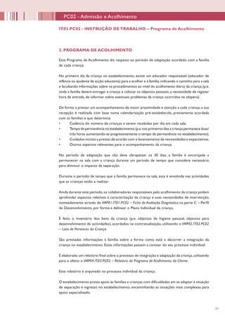 61
2. PROGRAMA DE ACOLHIMENTO
	
Este Programa de Acolhimento diz respeito ao período de adaptação acordado com a família
de cada criança.
No primeiro dia da criança no estabelecimento, existe um educador responsável (educador de
infância ou ajudante de acção educativa) para a acolher e à família,indicando o caminho para a sala
e facultando informações sobre os procedimentos ao nível do acolhimento diário da criança (p.e.
onde a família deverá entregar a criança e colocar os objectos pessoais, a necessidade de registar
hora de entrada, de informar sobre eventuais problemas da criança ocorridos na véspera).
De forma a prestar um acompanhamento de maior proximidade e atenção a cada criança, a sua
recepção é realizada com base numa calendarização pré-estabelecida, previamente acordada
com as famílias e que determina:
•	 Cadência do número de crianças a serem recebidas por dia em cada sala.
•	 Tempo de permanência no estabelecimento (p.e.nos primeiros dias a criança permanece duas/
três horas aumentando-se progressivamente o tempo de permanência no estabelecimento).
•	 Cuidados iniciais a prestar,de acordo com o levantamento de necessidades e expectativas.
•	 Outros aspectos relevantes para o acompanhamento da criança.
No período de adaptação que não deve ultrapassar os 30 dias, a família é encorajada a
permanecer na sala com a criança durante um período de tempo que considere necessário
para diminuir o impacto da separação.
Durante o período de tempo que a família permanece na sala, esta é envolvida nas actividades
que as crianças estão a realizar.
Ainda durante este período,os colaboradores responsáveis pelo acolhimento da criança podem
aprofundar aspectos relativos à caracterização da criança e suas necessidades de intervenção,
nomeadamente através do IMP01.IT01.PC02 – Ficha de Avaliação Diagnóstica na parte C – Perfil
de Desenvolvimento, por forma a delinear o Plano Individual da criança.
É feito o inventário dos bens da criança (p.e. objectos de higiene pessoal, objectos para
desenvolvimento de actividades), acordados na contratualização, utilizando o IMP02.IT02.PC02
– Lista de Pertences da Criança.
São prestadas informações à família sobre a forma como está a decorrer a integração da
criança no estabelecimento. Estas informações passam a constar do seu processo individual.
É elaborado um relatório final sobre o processo de integração e adaptação da criança,utilizando
para o efeito o IMP04.IT03.PC02 – Relatório do Programa de Acolhimento do Cliente.
Este relatório é arquivado no processo individual da criança.
O estabelecimento presta apoio às famílias e crianças com dificuldades em se adaptar à situação
de separação e ingresso no estabelecimento, encaminhando as situações mais complexas para
apoio especializado.
IT03.PC02 - INSTRUÇÃO DE TRABALHO – Programa de Acolhimento
PC02 - Admissão e Acolhimento
 