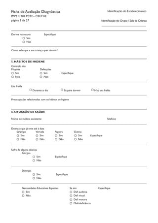 Identificação do EstabelecimentoFicha de Avaliação Diagnóstica
IMP01.IT01.PC02 - CRECHE
página 3 de 27
Dorme no escuro Especifique		
Sim
Não
5. HÁBITOS DE HIGIENE
Controlo das
Usa fralda
Preocupações relacionadas com os hábitos de higiene
Durante o dia Só para dormir Não usa fralda
Nome do médico assistente							 Telefone
Como sabe que a sua criança quer dormir?
Micções 	 Defecções		
Especifique		Sim
Não
Sim
Não
6. SITUAÇÃO DE SAÚDE
Doenças que já teve até à data
Sarampo		 Varicela		 Papeira		 Outras		
EspecifiqueSim
Não
Sim
Não
Sim
Não
Sim
Não
Sofre de alguma doença
Alergias	 		
Especifique		Sim
Não
Doenças	 		
Especifique		Sim
Não
Necessidades Educativas Especiais		 Se sim	 		 Especifique		
Sim
Não
Def. auditiva
Def. visual
Def. motora
Multideficiência
Identificação do Grupo / Sala da Criança
 
