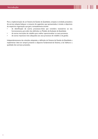 6
Para a implementação de um Sistema de Gestão da Qualidade, compete à entidade prestadora
do serviço adoptar/adequar o conjunto de sugestões, aqui apresentadas, à missão e objectivos
da respectiva organização que gere, nomeadamente através:
•	 da identificação de outros processos-chave que considere necessários ao seu
funcionamento, para além dos definidos no Modelo de Avaliação da Qualidade;
•	 de outras instruções de trabalho para melhor operacionalizar os seus processos;
•	 de outros impressos mais adequados aos seus processos de trabalho e de gestão.
Independentemente das soluções adoptadas, a definição do Sistema de Gestão da Qualidade a
implementar deve ter sempre presente o objectivo fundamental do Sistema, o de melhorar a
qualidade dos serviços prestados.
Introdução
 