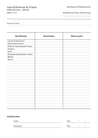 Identificação do EstabelecimentoLista de Pertences da Criança
IMP02.IT02.PC02 - CRECHE
página 1 de 1
Nome da Criança:
ASSINATURAS
Organização								 Data:		 /	 /	
									 	 				
Família										 Data:		 /	 /	
									 	 				
Identificação Quantidade Observações
Lençóis de berço/cama
Manta de berço/cama
Muda de roupa adequada à época
Chupeta
Pente
Brinquedo preferido para o berço
Biberão
Outros
Identificação do Grupo / Sala da Criança
 