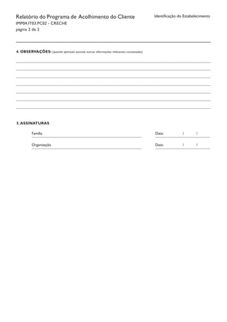 Identificação do EstabelecimentoRelatório do Programa de Acolhimento do Cliente
IMP04.IT03.PC02 - CRECHE
página 2 de 2
4. OBSERVAÇÕES: (quando aplicável, assinale outras informações relevantes constatadas)
5.ASSINATURAS
Organização								 Data:		 /	 /	
									 	 				
Família										 Data:		 /	 /	
									 	 				
 