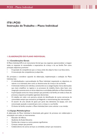 8
IT01.PC03
Instrução de Trabalho – Plano Individual
1. ELABORAÇÃO DO PLANO INDIVIDUAL
1.1. Considerações Gerais
O Plano Individual (PI) é um instrumento formal que visa organizar, operacionalizar e integrar
todas as respostas às necessidades e expectativas da criança e da sua família. Tem como
principais objectivos promover:
•	 A aquisição de competências que a criança ainda não adquiriu face à sua faixa etária..
•	 A manutenção das competências já adquiridas.
Os princípios a considerar aquando da elaboração, implementação e avaliação do Plano
Individual são:
•	 A individualização e personalização do Plano Individual, respeitando os objectivos, os
valores e os interesses, bem como as idiossincrasias da criança e da sua família.
•	 A dimensão holística do indivíduo, constituindo-se as categorizações meras abstracções
que visam simplificar os registos e os processos de trabalho. Assim, deve haver uma
integração coerente entre os vários objectivos e actividades definidos no Plano Individual.
•	 A participação activa da criança (sempre que possível) e da família, em todas as fases do
processo, enquanto principal(is) agente(s) decisor(es).
•	 O trabalho em rede e em parceria, através da identificação de outras estruturas da
comunidade sempre que necessário, privilegiando o mainstreaming das intervenções.
•	 O assumir de uma atitude de apoio por parte dos elementos da equipa, com uma
comunicação ajustada e acessível para com a criança e a sua família.
•	 O direito da família consultar o Plano Individual, bem como solicitar a sua revisão.
1.2. Equipa Multidisciplinar
A elaboração do Plano Individual é dinamizada pelo gestor do processo em colaboração e
articulação com todos os intervenientes:
•	 Educador de Infância.
•	 Ajudantes de Acção Educativa.
•	 Famílias das crianças ou outras pessoas significativas.
•	 Crianças, sempre que possível.
•	 Colaboradores de outros serviços ou entidades, sempre que necessário.
PC03 - Plano Individual
 