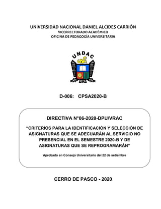 UNIVERSIDAD NACIONAL DANIEL ALCIDES CARRIÓN
VICERRECTORADO ACADÉMICO
OFICINA DE PEDAGOGÍA UNIVERSITARIA
D-006: CPSA2020-B
CERRO DE PASCO - 2020
DIRECTIVA N°06-2020-DPU/VRAC
“CRITERIOS PARA LA IDENTIFICACIÓN Y SELECCIÓN DE
ASIGNATURAS QUE SE ADECUARÁN AL SERVICIO NO
PRESENCIAL EN EL SEMESTRE 2020-B Y DE
ASIGNATURAS QUE SE REPROGRAMARÁN”
Aprobado en Consejo Universitario del 22 de setiembre
 
