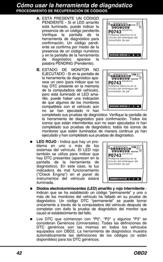 Cómo usar la herramienta de diagnóstico
PROCEDIMIENTO DE RECUPERACIÓN DE CÓDIGOS
42 OBD2
A. ESTÁ PRESENTE UN CÓDIGO
PENDIENTE - Si el LED amarillo
está iluminado, puede indicar la
presencia de un código pendiente.
Verifique la pantalla de la
herramienta de diagnóstico para
confirmación. Un código pendi-
ente se confirma por medio de la
presencia de un código numérico
y en la pantalla de la herramienta
de diagnóstico aparece la
palabra PENDING (Pendiente).
B. ESTADO DE MONITOR NO
EJECUTADO - Si en la pantalla de
la herramienta de diagnóstico apa-
rece un cero (para indicar que no
hay DTC presente en la memoria
de la computadora del vehículo),
pero está iluminado el LED ama-
rillo, puede haber una indicación
de que algunos de los monitores
compatibles con el vehículo aún
no se han ejecutado ni han
completado sus pruebas de diagnóstico. Verifique la pantalla de
la herramienta de diagnóstico para confirmación. Todos los
iconos que están intermitentes aún no sean ejecutados ni han
completado sus pruebas de diagnóstico; todos los iconos de
monitores que estén iluminados de manera continua ya han
ejecutado y han completado sus pruebas de diagnóstico.
LED ROJO - Indica que hay un pro-
blema en uno o más de los
sistemas del vehículo. El LED rojo
también se utiliza para indicar que
hay DTC presentes (aparecen en la
pantalla de la herramienta de
diagnóstico). En este caso, la luz
indicadora de mal funcionamiento
("Check Engine") en el panel de
instrumentos del vehículo estará
iluminada.
Diodos electroluminiscentes (LED) amarillo y rojo intermitente -
Indican que se ha establecido un código “permanente” y uno o
más de los monitores del vehículo ha fallado en su prueba de
diagnóstico. Un código DTC “permanente” se puede borrar
únicamente a través de la computadora del vehículo después de
completar con éxito la prueba de diagnóstico del monitor que
causó el establecimiento del fallo.
Los DTC que comienzan con "P0", "P2" y algunos "P3" se
consideran Genéricos (Universales). Todas las definiciones de
DTC genéricos son las mismas en todos los vehículos
equipados con OBD2. La herramienta de diagnóstico muestra
automáticamente las definiciones de los códigos (si están
disponibles) para los DTC genéricos.
 
