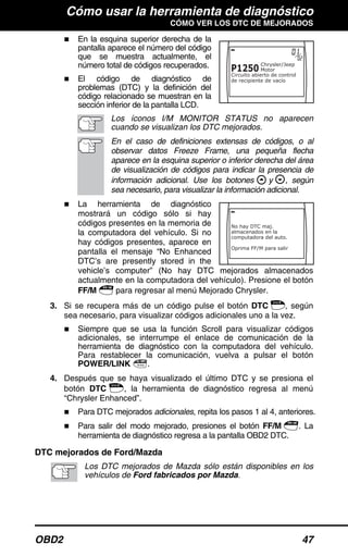 Cómo usar la herramienta de diagnóstico
CÓMO VER LOS DTC DE MEJORADOS
OBD2 47
En la esquina superior derecha de la
pantalla aparece el número del código
que se muestra actualmente, el
número total de códigos recuperados.
El código de diagnóstico de
problemas (DTC) y la definición del
código relacionado se muestran en la
sección inferior de la pantalla LCD.
Los íconos I/M MONITOR STATUS no aparecen
cuando se visualizan los DTC mejorados.
En el caso de definiciones extensas de códigos, o al
observar datos Freeze Frame, una pequeña flecha
aparece en la esquina superior o inferior derecha del área
de visualización de códigos para indicar la presencia de
información adicional. Use los botones y , según
sea necesario, para visualizar la información adicional.
La herramienta de diagnóstico
mostrará un código sólo si hay
códigos presentes en la memoria de
la computadora del vehículo. Si no
hay códigos presentes, aparece en
pantalla el mensaje “No Enhanced
DTC’s are presently stored in the
vehicle’s computer” (No hay DTC mejorados almacenados
actualmente en la computadora del vehículo). Presione el botón
FF/M para regresar al menú Mejorado Chrysler.
3. Si se recupera más de un código pulse el botón DTC , según
sea necesario, para visualizar códigos adicionales uno a la vez.
Siempre que se usa la función Scroll para visualizar códigos
adicionales, se interrumpe el enlace de comunicación de la
herramienta de diagnóstico con la computadora del vehículo.
Para restablecer la comunicación, vuelva a pulsar el botón
POWER/LINK .
4. Después que se haya visualizado el último DTC y se presiona el
botón DTC , la herramienta de diagnóstico regresa al menú
“Chrysler Enhanced”.
Para DTC mejorados adicionales, repita los pasos 1 al 4, anteriores.
Para salir del modo mejorado, presiones el botón FF/M . La
herramienta de diagnóstico regresa a la pantalla OBD2 DTC.
DTC mejorados de Ford/Mazda
Los DTC mejorados de Mazda sólo están disponibles en los
vehículos de Ford fabricados por Mazda.
 