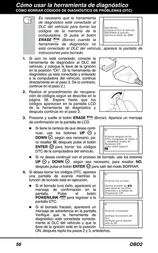 Cómo usar la herramienta de diagnóstico
CÓMO BORRAR CÓDIGOS DE DIAGNÓSTICO DE PROBLEMAS (DTC)
56 OBD2
Es necesario que la herramienta
de diagnóstico esté conectado al
DLC del vehículo para borrar los
códigos de la memoria de la
computadora. Si pulsa el botón
ERASE (Borrar) cuando la
herramienta de diagnóstico no
está conectado al DLC del vehículo, aparece la pantalla de
instrucciones para borrado.
1. Si aún no está conectado, conecte la
herramienta de diagnóstico al DLC del
vehículo, y coloque la llave de la ignición
en la posición "On". (Si la herramienta de
diagnóstico ya está conectado y enlazado
a la computadora del vehículo, continúe
directamente en el paso 3. De lo contrario,
continúe en el paso 2.)
2. Realice el procedimiento de recupera-
ción de códigos según se describe en la
página 38. Espere hasta que los
códigos aparezcan en la pantalla LCD
de la herramienta de diagnóstico y
después continúe en el paso 3.
3. Presione y suelte el botón ERASE (Borrar). Aparece un mensaje
de confirmación en la pantalla de LCD.
Si tiene la certeza de que desea conti-
nuar, use los botones UP y
DOWN , según sea necesario, pa-
ra resaltar SÍ, después pulse el botón
ENTER para borrar los códigos
DTC de la computadora del vehículo.
Si no desea continuar con el proceso de borrado, use los botones
UP y DOWN , según sea necesario, para resaltar NO,
después pulse el botón ENTER para salir del modo BORRAR.
4. Si desea borrar los códigos DTC, aparece
una pantalla de avance mientras la
función de borrado está en ejecución.
Si el borrado tuvo éxito, aparecerá un
mensaje de confirmación en la
pantalla. Pulse el botón
POWER/LINK para regresar a la
pantalla DTC.
Si el borrado fracasó, aparecerá un
mensaje de advertencia en la pantalla.
Verifique que la herramienta de
diagnóstico esté conectada correcta-
mente al DLC del vehículo y que la
llave de la ignición esté en la posición
ON, después repita los pasos 2 y 3, antedichos.
 