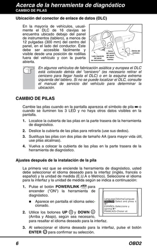 Acerca de la herramienta de diagnóstico
CAMBIO DE PILAS
6 OBD2
Ubicación del conector de enlace de datos (DLC)
En la mayoría de vehículos, usual-
mente el DLC de 16 clavijas se
encuentra ubicado debajo del panel
de instrumentos (tablero), a menos de
12 pulgadas (300 mm) del centro del
panel, en el lado del conductor. Éste
debe ser accesible fácilmente y
visible desde una posición de rodillas
fuera del vehículo y con la puerta
abierta.
En algunos vehículos de fabricación asiática y europea el DLC
está colocado detrás del "cenicero" (es necesario retirar el
cenicero para llegar hasta el DLC) o en la esquina extrema
izquierda del tablero. Si no se puede localizar el DLC, consulte
el manual de servicio del vehículo para determinar la
ubicación.
CAMBIO DE PILAS
Cambie las pilas cuando en la pantalla aparezca el símbolo de pila o
cuando se iluminen los 3 LED y no haya otros datos visibles en la
pantalla.
1. Localice la cubierta de las pilas en la parte trasera de la herramienta
de diagnóstico.
2. Deslice la cubierta de las pilas para retirarla (use sus dedos).
3. Sustituya las pilas con dos pilas de tamaño AA (para mayor vida útil,
use pilas alcalinas).
4. Vuelva a colocar la cubierta de las pilas en la parte trasera de la
herramienta de diagnóstico.
Ajustes después de la instalación de la pila
La primera vez que se enciende la herramienta de diagnóstico, usted
debe seleccionar el idioma deseado para la interfaz (inglés, francés o
español) y la unidad de medida (E.U.A o Metrico). Seleccione el idioma
para la interfaz y la unidad de medida según se indica a continuación:
1. Pulse el botón POWER/LINK para
encender ("ON") la herramienta de
diagnóstico.
Aparece en pantalla el idioma selec-
cionado.
2. Utilice los botones UP y DOWN
(Arriba y Abajo), según sea necesario,
para resaltar el idioma deseado para la interfaz.
3. Al seleccionar el idioma deseado para la interfaz, pulse el botón
ENTER para confirmar su selección.
Cerca
del centro
del panel
de instru-
mentos
Detrás del
cenicero
Lado izquierdo
del panel
de instrumentos
 