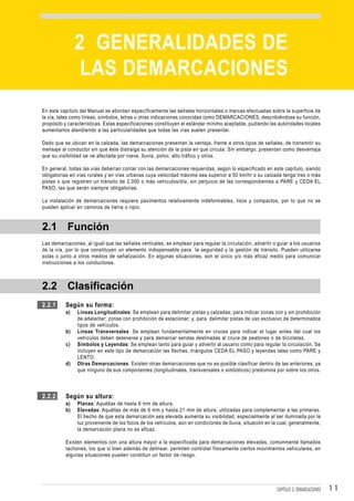 DEMARCACIONES


               2 GENERALIDADES DE
                LAS DEMARCACIONES
En este capítulo del Manual se abordan específicamente las señales horizontales o marcas efectuadas sobre la superficie de
la vía, tales como líneas, símbolos, letras u otras indicaciones conocidas como DEMARCACIONES, describiéndose su función,
propósito y características. Estas especificaciones constituyen el estándar mínimo aceptable, pudiendo las autoridades locales
aumentarlos atendiendo a las particularidades que todas las vías suelen presentar.

Dado que se ubican en la calzada, las demarcaciones presentan la ventaja, frente a otros tipos de señales, de transmitir su
mensaje al conductor sin que éste distraiga su atención de la pista en que circula. Sin embargo, presentan como desventaja
que su visibilidad se ve afectada por nieve, lluvia, polvo, alto tráfico y otros.

En general, todas las vías deberían contar con las demarcaciones requeridas, según lo especificado en este capítulo, siendo
obligatorias en vías rurales y en vías urbanas cuya velocidad máxima sea superior a 50 km/hr o su calzada tenga tres o más
pistas o que registren un tránsito de 2.000 o más vehículos/día, sin perjuicio de las correspondientes a PARE y CEDA EL
PASO, las que serán siempre obligatorias.

La instalación de demarcaciones requiere pavimentos relativamente indeformables, lisos y compactos, por lo que no se
pueden aplicar en caminos de tierra o ripio.


2.1 Función
Las demarcaciones, al igual que las señales verticales, se emplean para regular la circulación, advertir o guiar a los usuarios
de la vía, por lo que constituyen un elemento indispensable para la seguridad y la gestión de tránsito. Pueden utilizarse
solas o junto a otros medios de señalización. En algunas situaciones, son el único y/o más eficaz medio para comunicar
instrucciones a los conductores.



2.2 Clasificación
2.2.1     Según su forma:
          a)    Líneas Longitudinales: Se emplean para delimitar pistas y calzadas; para indicar zonas con y sin prohibición
                de adelantar; zonas con prohibición de estacionar; y, para delimitar pistas de uso exclusivo de determinados
                tipos de vehículos.
          b)    Líneas Transversales: Se emplean fundamentalmente en cruces para indicar el lugar antes del cual los
                vehículos deben detenerse y para demarcar sendas destinadas al cruce de peatones o de bicicletas.
          c)    Símbolos y Leyendas: Se emplean tanto para guiar y advertir al usuario como para regular la circulación. Se
                incluyen en este tipo de demarcación las flechas, triángulos CEDA EL PASO y leyendas tales como PARE y
                LENTO.
          d)    Otras Demarcaciones: Existen otras demarcaciones que no es posible clasificar dentro de las anteriores, ya
                que ninguno de sus componentes (longitudinales, transversales o simbólicos) predomina por sobre los otros.



2.2.2     Según su altura:
          a)    Planas: Aquéllas de hasta 6 mm de altura.
          b)    Elevadas: Aquéllas de más de 6 mm y hasta 21 mm de altura, utilizadas para complementar a las primeras.
                El hecho de que esta demarcación sea elevada aumenta su visibilidad, especialmente al ser iluminada por la
                luz proveniente de los focos de los vehículos, aún en condiciones de lluvia, situación en la cual, generalmente,
                la demarcación plana no es eficaz.

          Existen elementos con una altura mayor a la especificada para demarcaciones elevadas, comúnmente llamados
          tachones, los que si bien además de delinear, permiten controlar físicamente ciertos movimientos vehiculares, en
          algunas situaciones pueden constituir un factor de riesgo.




                                                                                                           CAPÍTULO 3: DEMARCACIONES   11
 
