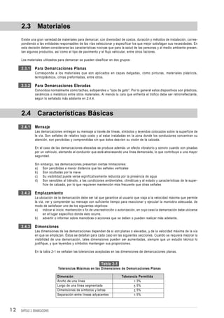2.3 Materiales
     Existe una gran variedad de materiales para demarcar, con diversidad de costos, duración y métodos de instalación, corres-
     pondiendo a las entidades responsables de las vías seleccionar y especificar los que mejor satisfagan sus necesidades. En
     esta decisión deben considerarse las características nocivas que para la salud de las personas y el medio ambiente presen-
     tan algunos productos, así como el tipo de pavimento y el flujo vehicular, entre otros factores.

     Los materiales utilizados para demarcar se pueden clasificar en dos grupos:

     2.3.1       Para Demarcaciones Planas
                 Corresponde a los materiales que son aplicados en capas delgadas, como pinturas, materiales plásticos,
                 termoplásticos, cintas preformadas, entre otros.

     2.3.2       Para Demarcaciones Elevadas
                 Conocidos normalmente como tachas, estoperoles u “ojos de gato”. Por lo general estos dispositivos son plásticos,
                 cerámicos o metálicos entre otros materiales. Al menos la cara que enfrenta el tráfico debe ser retrorreflectante,
                 según lo señalado más adelante en 2.4.4.



     2.4 Características Básicas
     2.4.1       Mensaje
                 Las demarcaciones entregan su mensaje a través de líneas, símbolos y leyendas colocados sobre la superficie de
                 la vía. Son señales de relativo bajo costo y al estar instaladas en la zona donde los conductores concentran su
                 atención, son percibidas y comprendidas sin que éstos desvíen su visión de la calzada.

                 En el caso de las demarcaciones elevadas se produce además un efecto vibratorio y sonoro cuando son pisadas
                 por un vehículo, alertando al conductor que está atravesando una línea demarcada, lo que contribuye a una mayor
                 seguridad.

                 Sin   embargo, las demarcaciones presentan ciertas limitaciones:
                 a)     Son percibidas a menor distancia que las señales verticales
                 b)     Son ocultadas por la nieve
                 c)     Su visibilidad puede verse significativamente reducida por la presencia de agua
                 d)     Son sensibles al tránsito, a las condiciones ambientales, climáticas y al estado y características de la super-
                        ficie de calzada, por lo que requieren mantención más frecuente que otras señales

     2.4.2       Emplazamiento
                 La ubicación de la demarcación debe ser tal que garantice al usuario que viaja a la velocidad máxima que permite
                 la vía, ver y comprender su mensaje con suficiente tiempo para reaccionar y ejecutar la maniobra adecuada, de
                 modo de satisfacer uno de los siguientes objetivos:
                 a) indicar el inicio, mantención o fin de una restricción o autorización, en cuyo caso la demarcación debe ubicarse
                       en el lugar específico donde ésto ocurre.
                 b) advertir o informar sobre maniobras o acciones que se deben o pueden realizar más adelante.

     2.4.3       Dimensiones
                 Las dimensiones de las demarcaciones dependen de si son planas o elevadas, y de la velocidad máxima de la vía
                 en que se emplazan. Éstas se detallan para cada caso en las siguientes secciones. Cuando se requiera mejorar la
                 visibilidad de una demarcación, tales dimensiones pueden ser aumentadas, siempre que un estudio técnico lo
                 justifique, y que leyendas y símbolos mantengan sus proporciones.

                 En la tabla 2-1 se señalan las tolerancias aceptadas en las dimensiones de demarcaciones planas.


                                                                  Tabla 2-1
                                   Tolerancias Máximas en las Dimensiones de Demarcaciones Planas

                                  Dimensión                                     Tolerancia Permitida
                                  Ancho de una línea                                   ± 3%
                                  Largo de una línea segmentada                        + 5%
                                  Dimensiones de símbolos y letras                     + 5%
                                  Separación entre líneas adyacentes                   ± 5%



12   CAPÍTULO 3: DEMARCACIONES
 