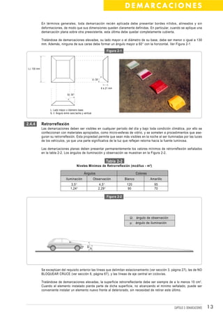 DEMARCACIONES

             En términos generales, toda demarcación recién aplicada debe presentar bordes nítidos, alineados y sin
             deformaciones, de modo que sus dimensiones queden claramente definidas. En particular, cuando se aplique una
             demarcación plana sobre otra preexistente, esta última debe quedar completamente cubierta.

             Tratándose de demarcaciones elevadas, su lado mayor o el diámetro de su base, debe ser menor o igual a 130
             mm. Además, ninguna de sus caras debe formar un ángulo mayor a 60° con la horizontal. Ver Figura 2-1

                                                                            Figura 2-1




 L≤ 130 mm



                                                               ∂≥ 30°


                                                                        6 a 21 mm

                                   ß≥ 30°




                   L: Lado mayor o diámetro base.
                   ß, ∂: Ángulo entre cara tacha y vertical.



2.4.4        Retrorreflexión
             Las demarcaciones deben ser visibles en cualquier período del día y bajo toda condición climática, por ello se
             confeccionan con materiales apropiados, como micro-esferas de vidrio, y se someten a procedimientos que ase-
             guran su retrorreflexión. Esta propiedad permite que sean más visibles en la noche al ser iluminadas por las luces
             de los vehículos, ya que una parte significativa de la luz que reflejan retorna hacia la fuente luminosa.

             Las demarcaciones planas deben presentar permanentemente los valores mínimos de retrorreflexión señalados
             en la tabla 2-2. Los ángulos de iluminación y observación se muestran en la Figura 2-2.

                                                                            Tabla 2-2
                                            Niveles Mínimos de Retrorreflexión (mcd/lux - m 2 )

                                                    Ángulos                                       Colores
                                  Iluminación                  Observación               Blanco             Amarillo
                                      3,5°                           4,5°                 120                 95
                                      1,24°                         2,29°                 90                  70

                                                                            Figura 2-2




                                                                                            Ω: ángulo de observación
                                                                                            µ: ángulo de iluminación




                                                       Ωµ




             Se exceptúan del requisito anterior las líneas que delimitan estacionamiento (ver sección 3, página 27), las de NO
             BLOQUEAR CRUCE (ver sección 6, página 67), y las líneas de eje central en ciclovías.

             Tratándose de demarcaciones elevadas, la superficie retrorreflectante debe ser siempre de a lo menos 10 cm 2.
             Cuando el elemento instalado pierda parte de dicha superficie, no alcanzando el mínimo señalado, puede ser
             conveniente instalar un elemento nuevo frente al deteriorado, sin necesidad de retirar este último.




                                                                                                                       CAPÍTULO 3: DEMARCACIONES   13
 
