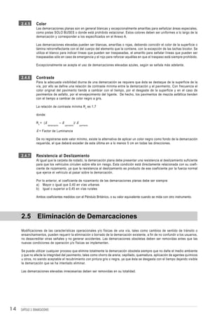 2.4.5        Color
                  Las demarcaciones planas son en general blancas y excepcionalmente amarillas para señalizar áreas especiales,
                  como pistas SOLO BUSES o donde está prohibido estacionar. Estos colores deben ser uniformes a lo largo de la
                  demarcación y corresponder a los especificados en el Anexo A.

                  Las demarcaciones elevadas pueden ser blancas, amarillas o rojas, debiendo coincidir el color de la superficie o
                  lámina retrorreflectante con el del cuerpo del elemento que la contiene, con la excepción de las tachas bicolor. Se
                  utiliza el blanco para indicar líneas que pueden ser traspasadas, el amarillo para señalar líneas que pueden ser
                  traspasadas sólo en caso de emergencia y el rojo para reforzar aquéllas en que el traspaso está siempre prohibido.

                  Excepcionalmente se acepta el uso de demarcaciones elevadas azules, según se señala más adelante.


     2.4.6        Contraste
                  Para la adecuada visibilidad diurna de una demarcación se requiere que ésta se destaque de la superficie de la
                  vía, por ello se define una relación de contraste mínima entre la demarcación y el pavimento. Con frecuencia el
                  color original del pavimento tiende a cambiar con el tiempo, por el desgaste de la superficie y en el caso de
                  pavimentos de asfalto, por el envejecimiento del ligante. De hecho, los pavimentos de mezcla asfáltica tienden
                  con el tiempo a cambiar de color negro a gris.

                  La relación de contraste mínima R c es 1,7

                  donde:

                  R c = (ß                 –ß               )/ ß
                             demarcación        pavimento          pavimento


                  ß = Factor de Luminancia

                  De no registrarse este valor mínimo, existe la alternativa de aplicar un color negro como fondo de la demarcación
                  requerida, el que deberá exceder de esta última en a lo menos 5 cm en todas las direcciones.


     2.4.7        Resistencia al Deslizamiento
                  Al igual que la carpeta de rodado, la demarcación plana debe presentar una resistencia al deslizamiento suficiente
                  para que los vehículos circulen sobre ella sin riesgo. Esta condición está directamente relacionada con su coefi-
                  ciente de rozamiento, ya que la resistencia al deslizamiento es producto de ese coeficiente por la fuerza normal
                  que ejerce el vehículo al pasar sobre la demarcación.

                  Por lo anterior, el coeficiente de rozamiento de las demarcaciones planas debe ser siempre:
                  a) Mayor o igual que 0,40 en vías urbanas
                  b) Igual o superior a 0,45 en vías rurales

                  Ambos coeficientes medidos con el Péndulo Británico, o su valor equivalente cuando se mida con otro instrumento.




     2.5 Eliminación de Demarcaciones
     Modificaciones de las características operacionales y/o físicas de una vía, tales como cambios de sentido de tránsito o
     ensanchamientos, pueden requerir la eliminación o borrado de la demarcación existente, a fin de no confundir a los usuarios,
     no desacreditar otras señales y no generar accidentes. Las demarcaciones obsoletas deben ser removidas antes que las
     nuevas condiciones de operación y/o físicas se implementen.

     Se puede utilizar cualquier proceso que elimine totalmente la demarcación obsoleta siempre que no dañe el medio ambiente
     y que no afecte la integridad del pavimento, tales como chorro de arena, cepillado, quemadura, aplicación de agentes químicos
     u otros, no siendo aceptable el recubrimiento con pintura gris o negra, ya que ésta se desgasta con el tiempo dejando visible
     la demarcación que se ha intentado eliminar.

     Las demarcaciones elevadas innecesarias deben ser removidas en su totalidad.




14   CAPÍTULO 3: DEMARCACIONES
 