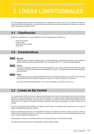 DEMARCACIONES


   3 LÍNEAS LONGITUDINALES
Las líneas longitudinales se emplean para delimitar pistas y calzadas; para indicar zonas con y sin prohibición de adelantar;
zonas con prohibición de estacionar; y, para delimitar pistas de uso exclusivo de determinados tipos de vehículos, por ejemplo,
pistas exclusivas de bicicletas o buses.




3.1 Clasificación
Atendiendo al elemento de la vía que identifican, las líneas longitudinales se clasifican en:

    ·   líneas de eje central
    ·   líneas de pista
    ·   líneas de borde de calzada
    ·   otras líneas



3.2 Características

3.2.1    Mensaje
         Además de separar y delinear calzadas o pistas, las líneas longitudinales, dependiendo de su forma y color, señalan los
         sectores donde se permite o prohíbe adelantar, virar a la izquierda, virar en “U” o donde se prohíbe estacionar.

3.2.2    Forma
         Las líneas longitudinales pueden ser continuas o segmentadas. Las primeras indican sectores donde está prohibi-
         do estacionar o efectuar las maniobras de adelantamiento y virajes, y las segmentadas, donde dichas maniobras
         están permitidas.

3.2.3    Color
         La demarcación plana de líneas longitudinales es blanca; excepcionalmente es de color amarillo cuando se utiliza
         para delimitar pistas SOLO BUSES, tratadas en la sección 6, o indicar la prohibición de estacionar.

         En el caso de demarcaciones elevadas el color indica lo señalado en la sección 2, punto 2.4.5.




3.3 Líneas de Eje Central
Las líneas de eje central se utilizan en calzadas bidireccionales para indicar dónde se separan los flujos de circulación
opuestos. Se ubican generalmente en el centro de dichas calzadas; sin embargo, cuando la asignación de pistas para cada
sentido de circulación es desigual, dicha ubicación no coincide con el centro. De forma similar, cuando existen juntas de
construcción en la calzada, es conveniente desplazar levemente estas líneas para asegurar una mayor duración de las
mismas.

El ancho de las demarcaciones centrales varía según el tipo de línea y la velocidad máxima permitida en la vía, como se
detalla más adelante para cada tipo de línea.

Dada la importancia de esta línea en la seguridad del tránsito, ella debería encontrarse siempre presente en toda vía
bidireccional cuya calzada exceda los 5 m de ancho. En calzadas con anchos inferiores no es recomendable demarcar el eje
central, como se señala más adelante en 3.5.

Para aumentar su eficacia, se recomienda reforzar las líneas de eje central con demarcación elevada.

Las líneas de eje central pueden ser: segmentadas, continuas dobles o mixtas.




                                                                                                           CAPÍTULO 3: DEMARCACIONES   15
 