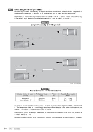 3.3.1       Líneas de Eje Central Segmentadas
                 Estas líneas pueden ser traspasadas y se emplean donde las características geométricas de la vía permiten el
                 adelantamiento y los virajes. En la Figura 3-1 se presentan dos tipos de líneas centrales segmentadas.

                 El patrón de una línea central segmentada puede variar entre 5 m y 12 m. La relación entre el tramo demarcado y
                 la brecha varía según la velocidad máxima permitida de la vía, como se muestra en la tabla 3-1.

                                                                      Figura 3-1
                                              Ejemplos Líneas de Eje Central Segmentado




                           200

                                                                 10
                                        300




                                 300


                                                                                      15
                                                    500




                                                                                                               Cotas en centímetros



                                                                      Tabla 3-1
                                              Relación Demarcación / Brecha en Línea Central

                      Velocidad Máxima de la Vía          Ancho de la Línea        Patrón       Relación Demarcación
                                 (km/hr)                        (cm)                (m)                Brecha
                                Mayor a 60                   15 mínimo             8 ó12             1a3ó3a5
                             Menor o igual a 60              10 mínimo             5u8               2a3ó3a5



                 Así, para una vía con velocidad máxima superior a 60 km/hr, es posible utilizar un patrón de 12 m y una relación 1
                 a 3, que se traduce en líneas de 3 m demarcados seguidos de 9 m sin demarcar. Con el mismo patrón, pero con una
                 relación 3 a 5, resultan 4,5 m demarcados y 7,5 m de brecha.

                 Cuando en una ciclovía se demarque el eje central, se debe utilizar una línea de 10 cm de ancho, con un patrón de
                 3 m y una relación de 1 a 2.

                 La demarcación elevada debe ser de color blanco e instalarse centrada en todas las brechas o brecha por medio.




16   CAPÍTULO 3: DEMARCACIONES
 