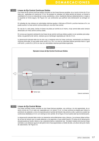 DEMARCACIONES

3.3.2      Líneas de Eje Central Continuas Dobles
           Las líneas de eje central continuas dobles consisten en dos líneas blancas paralelas, de un ancho mínimo de 10 cm
           cada una, separadas a lo menos por 12 cm. Se emplean en calzadas con doble sentido de tránsito, en donde la
           visibilidad en la vía se ve reducida por curvas, pendientes u otros, impidiendo efectuar adelantamientos o virajes a
           la izquierda en forma segura. Ver Figura 3-2. Las condiciones que justifican esta demarcación se entregan en
           3.3.4.

           En calzadas de vías urbanas con velocidades máximas iguales o inferiores a 50 km/hr y anchos menores a 6 m, se
           puede sustituir la línea central continua doble por una sola línea central.

           En vías de 4 o más pistas, donde el número de pistas por sentido es el mismo, el eje central debe estar siempre
           demarcado con línea central continua doble.

           En curvas que requieren sobreancho las líneas de eje central continuas dobles pueden no ser paralelas para adap-
           tarlas a la geometría del camino, siempre que se mantengan separadas por más de 12 cm.

           La demarcación elevada debe ser de color rojo e instalarse entre las líneas continuas, manteniendo una distancia
           uniforme entre ellas, la que puede variar entre 5 m y 16 m en vías con velocidad máxima permitida menor o igual
           a 60 km/hr, y entre 8 m y 24 m en vías con velocidades máximas permitidas superiores.

                                                           Figura 3-2

                                    Ejemplo Líneas de Eje Central Continuas Dobles




      10
 12
      10

                                                                                500 a 1600
                                                                                800 a 2400




                                    Tachas rojas
                                                                                                             Cotas en centímetros




3.3.3      Líneas de Eje Central Mixtas
           Las líneas centrales mixtas consisten en dos líneas blancas paralelas, una continua y la otra segmentada, de un
           ancho mínimo de 10 cm cada una, separadas por a lo menos 12 cm. La línea continua se emplea para indicar la
           prohibición de adelantar y virar a la izquierda para el sentido del tránsito más próximo a ella, cuando se cumplen las
           condiciones detalladas en 3.3.4, sin restringir al otro sentido. En la Figura 3-3 se muestra este tipo de demarcación.

           La demarcación elevada debe contar con elementos retrorreflectantes rojos y blancos. Los primeros deben enfren-
           tar al flujo de tránsito que no puede adelantar y los segundos, al que puede hacerlo. El cuerpo de la demarcación
           elevada puede ser bicolor, blanco y rojo, solamente blanco o solamente rojo. Se deben instalar entre las dos líneas
           centrales a una distancia igual a la del patrón de la línea segmentada o al doble de éste, a la altura del punto medio
           de cada brecha. Ver Figura 3-3.




                                                                                                             CAPÍTULO 3: DEMARCACIONES   17
 
