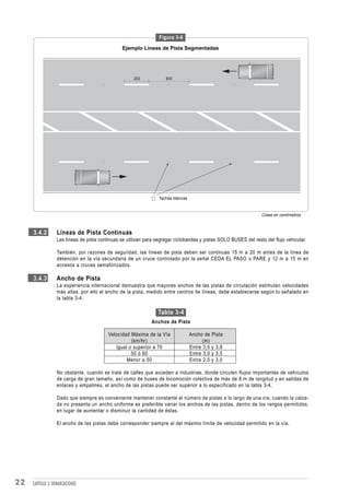Figura 3-6

                                                Ejemplo Líneas de Pista Segmentadas




                                                      200            600




                                                                  Tachas blancas



                                                                                                                  Cotas en centímetros



     3.4.2        Líneas de Pista Continuas
                  Las líneas de pista continuas se utilizan para segregar ciclobandas y pistas SOLO BUSES del resto del flujo vehicular.

                  También, por razones de seguridad, las líneas de pista deben ser continuas 15 m a 20 m antes de la línea de
                  detención en la vía secundaria de un cruce controlado por la señal CEDA EL PASO o PARE y 12 m a 15 m en
                  accesos a cruces semaforizados.

     3.4.3        Ancho de Pista
                  La experiencia internacional demuestra que mayores anchos de las pistas de circulación estimulan velocidades
                  más altas, por ello el ancho de la pista, medido entre centros de líneas, debe establecerse según lo señalado en
                  la tabla 3-4.

                                                                 Tabla 3-4
                                                              Anchos de Pista

                                          Velocidad Máxima de la Vía               Ancho de Pista
                                                    (km/hr)                              (m)
                                             Igual o superior a 70                 Entre 3,5 y 3,8
                                                    50 ó 60                        Entre 3,0 y 3,5
                                                  Menor a 50                       Entre 2,5 y 3,0

                  No obstante, cuando se trate de calles que acceden a industrias, donde circulen flujos importantes de vehículos
                  de carga de gran tamaño, así como de buses de locomoción colectiva de más de 8 m de longitud y en salidas de
                  enlaces y empalmes, el ancho de las pistas puede ser superior a lo especificado en la tabla 3-4.

                  Dado que siempre es conveniente mantener constante el número de pistas a lo largo de una vía, cuando la calza-
                  da no presenta un ancho uniforme es preferible variar los anchos de las pistas, dentro de los rangos permitidos,
                  en lugar de aumentar o disminuir la cantidad de éstas.

                  El ancho de las pistas debe corresponder siempre al del máximo límite de velocidad permitido en la vía.




22   CAPÍTULO 3: DEMARCACIONES
 