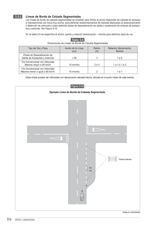 3.5.2        Líneas de Borde de Calzada Segmentadas
                  Las líneas de borde de calzada segmentadas se emplean para limitar el ancho disponible de calzada en accesos
                  a intersecciones con boca muy ancha; para delimitar ensanchamientos de calzada destinados al estacionamiento
                  o detención de vehículos o para delimitar pistas de desaceleración de salida o aceleración en enlaces de autopis-
                  tas y autovías. Ver Figura 3-10.

                  En la tabla 3-5 se especifica el ancho, patrón y relación demarcación – brecha para distintos tipos de vía.

                                                                 Tabla 3-5
                                            Dimensiones de Líneas de Borde de Calzada Segmentadas

                      Tipo de Vía o Pista                  Ancho de la Línea              Patrón    Relación Demarcación
                                                                 (cm)                      (m)             Brecha
              Pistas de Desaceleración de
             Salida de Autopistas y Autovías                     ≥ 50                       3                1a2
             Vía Convencional con Velocidad
                Máxima mayor a 60 km/hr                       15 mínimo                   2ó3            1a1ó1a2
            Vía Convencional con Velocidad
            Máxima menor o igual a 60 km/hr                   10 mínimo                     2                1a1

                  Estas líneas pueden ser reforzadas con demarcación elevada blanca, ubicada en el punto medio de cada brecha.


                                                                 Figura 3-10

                                             Ejemplo Línea de Borde de Calzada Segmentada




                                                                                                              Tachas blancas



                                                                                    100
                                                                                    100




                                                                               10




                                                                                                                   Cotas en centímetros


26   CAPÍTULO 3: DEMARCACIONES
 