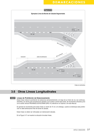 DEMARCACIONES

                                                          Figura 3-10

                                Ejemplos Línea de Borde de Calzada Segmentada




             50                                                   30
                               100 200




                                                                             50
                                                                                  m(
                                                                                     mín
                                                                                         imo
                                                                                               )




                                                                                           )
                                                                                       imo
                                                                                 ( mín
                                                                             50m
              transición                   pista de aceleración




                       50                                               30

                                 100 200




                                                                                                           Cotas en centímetros




3.6 Otras Líneas Longitudinales

3.6.1   Líneas de Prohibición de Estacionamiento
        Estas líneas indican la prohibición de estacionar permanentemente a lo largo de un tramo de vía; son continuas,
        amarillas y se ubican junto al borde de la calzada o en la solera cuando ésta existe. Se recomienda utilizarlas junto
        con la señal vertical PROHIBIDO ESTACIONAR (RPO-14) referida en el Capítulo 2 de este Manual.

        En general se recomienda para estas líneas un ancho de 10 cm; sin embargo, cuando se demarque esta prohibi-
        ción no debe demarcarse línea de borde de calzada.

        Estas líneas no deben ser reforzadas con demarcación elevada.

        En la Figura 3-11 se muestra la ubicación de estas líneas.




                                                                                                         CAPÍTULO 3: DEMARCACIONES   27
 