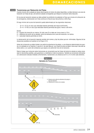 DEMARCACIONES

3.6.2   Transiciones por Reducción de Pistas
        Cuando el ancho de la calzada se reduce disminuyendo el número de pistas disponibles, se debe demarcar una zona de
        transición con líneas de eje y de borde de calzada convergentes que indiquen al conductor dicha reducción.

        En la zona de transición siempre se debe señalar la prohibición de adelantar al flujo que circula en la dirección de
        la convergencia, demarcando con línea continua la línea de eje más próxima a dicho flujo.

        El largo mínimo de la zona de transición queda determinado por las siguientes relaciones:

        ·    D = A · V/1,6; en vías cuya velocidad máxima permitida sea mayor de 60 km/hr.
        ·    D = A · V 2 /150; en vías cuya velocidad máxima permitida sea igual o menor a 60 km/hr.

        Donde:
        D = longitud de transición en metros. En todo caso D no debe ser nunca menor a 10 m.
        A = diferencia de ancho de la calzada, entre los extremos de la zona de transición, en metros.
        V = velocidad máxima permitida en km/hr.

        La demarcación de la transición depende también del número y tipo de pistas que son eliminadas. Algunas de las
        situaciones posibles se muestran en la Figura 3-12.

        Antes de la transición se debe instalar una señal de advertencia de peligro, a una distancia determinada de acuer-
        do a lo señalado en el Capítulo 2, sección 4, de este Manual. Las líneas de pista se deben interrumpir más allá de
        dicha señal, a un cuarto de la distancia que separa a la señal del inicio de la transición.

        Dado el riesgo que involucran estas transiciones es conveniente que las líneas de borde de calzada en estas zonas
        sean lo más anchas posibles, para garantizar su visibilidad en toda circunstancia. También es conveniente reforzarlas
        con demarcación elevada instalada uniformemente, manteniendo una distancia de 8 m a 12 m entre cada elemento.

                                                             Figura 3-12
                                                    Ejemplos de Transiciones




                                                         A


                        d/4


                                       d

                                                                d: Distancia entre señal de advertencia de peligro e
                                                                   inicio de transición.
                                                                A: Diferencia en el ancho de la calzada.




                                    (PF-1c)




                              d/4




                                           d

                                                                                Chevrones




                                               (PF-1a)




                                                                                                                       CAPÍTULO 3: DEMARCACIONES   29
 