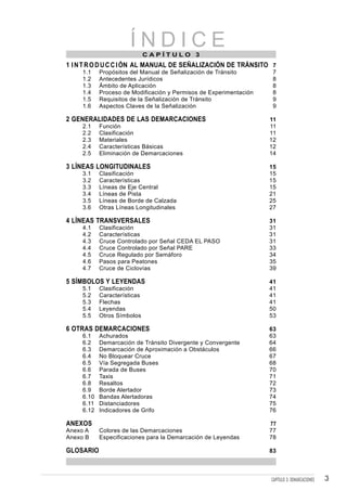 ÍNDICE CAPÍTULO 3
1 I N T R O D U C C I ÓN AL MANUAL DE SEÑALIZACIÓN DE TRÁNSITO 7
     1.1    Propósitos del Manual de Señalización de Tránsito        7
     1.2    Antecedentes Jurídicos                                   8
     1.3    Ámbito de Aplicación                                     8
     1.4    Proceso de Modificación y Permisos de Experimentación    8
     1.5    Requisitos de la Señalización de Tránsito                9
     1.6    Aspectos Claves de la Señalización                       9

2 GENERALIDADES DE LAS DEMARCACIONES                                11
     2.1    Función                                                 11
     2.2    Clasificación                                           11
     2.3    Materiales                                              12
     2.4    Características Básicas                                 12
     2.5    Eliminación de Demarcaciones                            14

3 LÍNEAS LONGITUDINALES                                             15
     3.1    Clasificación                                           15
     3.2    Características                                         15
     3.3    Líneas de Eje Central                                   15
     3.4    Líneas de Pista                                         21
     3.5    Líneas de Borde de Calzada                              25
     3.6    Otras Líneas Longitudinales                             27

4 LÍNEAS TRANSVERSALES                                              31
     4.1    Clasificación                                           31
     4.2    Características                                         31
     4.3    Cruce Controlado por Señal CEDA EL PASO                 31
     4.4    Cruce Controlado por Señal PARE                         33
     4.5    Cruce Regulado por Semáforo                             34
     4.6    Pasos para Peatones                                     35
     4.7    Cruce de Ciclovías                                      39

5 SÍMBOLOS Y LEYENDAS                                               41
     5.1    Clasificación                                           41
     5.2    Características                                         41
     5.3    Flechas                                                 41
     5.4    Leyendas                                                50
     5.5    Otros Símbolos                                          53

6 OTRAS DEMARCACIONES                                               63
     6.1    Achurados                                               63
     6.2    Demarcación de Tránsito Divergente y Convergente        64
     6.3    Demarcación de Aproximación a Obstáculos                66
     6.4    No Bloquear Cruce                                       67
     6.5    Vía Segregada Buses                                     68
     6.6    Parada de Buses                                         70
     6.7    Taxis                                                   71
     6.8    Resaltos                                                72
     6.9    Borde Alertador                                         73
     6.10   Bandas Alertadoras                                      74
     6.11   Distanciadores                                          75
     6.12   Indicadores de Grifo                                    76

ANEXOS                                                              77
Anexo A     Colores de las Demarcaciones                            77
Anexo B     Especificaciones para la Demarcación de Leyendas        78

GLOSARIO                                                            83



                                                                    CAPÍTULO 3: DEMARCACIONES   3
 
