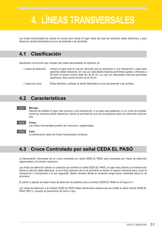 DEMARCACIONES


           4. LÍNEAS TRANSVERSALES
Las líneas transversales se utilizan en cruces para indicar el lugar antes del cual los vehículos deben detenerse; y para
demarcar sendas destinadas al cruce de peatones o de bicicletas.




4.1 Clasificación
Atendiendo a la función que cumplen las líneas transversales se clasifican en:

   • Líneas de detención:     Indican el lugar ante el cual los vehículos que se aproximan a una intersección o paso para
                              peatones deben detenerse. En vías con velocidades máximas permitidas iguales o inferiores a
                              50 km/hr el ancho mínimo debe ser de 20 cm; en vías con velocidades máximas permitidas
                              superiores, dicho ancho mínimo es de 30 cm.

   • Líneas de cruce:         Éstas delimitan y señalan la senda destinada al cruce de peatones o de ciclistas.




4.2 Características
4.2.1    Mensaje
         Además de señalar el lugar más cercano a una intersección, a un paso para peatones o a un cruce de ciclistas,
         donde los vehículos deben detenerse, indican la prioridad de cruce de los peatones sobre los vehículos motoriza-
         dos.

4.2.2    Forma
         Las líneas transversales pueden ser continuas o segmentadas.

4.2.3    Color
         La demarcación plana de líneas transversales es blanca.




4.3 Cruce Controlado por señal CEDA EL PASO
La demarcación transversal de un cruce controlado por señal CEDA EL PASO está compuesta por líneas de detención
segmentadas y el símbolo respectivo.

Las líneas de detención indican al conductor que enfrenta la señal CEDA EL PASO, el lugar más próximo a la intersección
donde el vehículo debe detenerse, si en el flujo vehicular de la vía prioritaria no existe un espacio suficiente para cruzar la
intersección o incorporarse a él con seguridad. Deben ubicarse donde el conductor tenga buena visibilidad sobre la vía
prioritaria.

El patrón y relación de estas líneas de detención se detallan junto al símbolo CEDA EL PASO en la Figura 4-1.

Las líneas de detención y el símbolo CEDA EL PASO deben demarcarse siempre que se instale la señal vertical CEDA EL
PASO (RPI-1), excepto en pavimentos de tierra o ripio.




                                                                                                           CAPÍTULO 3: DEMARCACIONES   31
 
