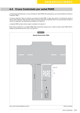 DEMARCACIONES

4.4 Cruce Controlado por señal PARE
La demarcación transversal de un cruce controlado por señal PARE está compuesta por una Línea de Detención Continua y
la leyenda “PARE”.

La línea de detención indica al conductor que enfrenta la señal PARE, el lugar más próximo a la intersección donde el
vehículo debe detenerse. Debe ubicarse donde el conductor tenga buena visibilidad sobre la vía prioritaria para reanudar la
marcha con seguridad. Sus dimensiones se detallan en la Figura 4-2.

La leyenda PARE se debe construir según lo señalado en la sección 5.

Estas líneas de detención y la palabra PARE deben demarcarse siempre que se instale la señal vertical PARE (RPI-2),
excepto en pavimentos de tierra o ripio. Ver Figura 4-2.


                                                                  Figura 4-2

                                                 Ejemplo Demarcación PARE




                                                                20 a 30


                                                                                     200 a 375




                                                                                      240
                                                  1500 a 2000




                                                                           15 a 20




Nota: Letras de leyenda detalladas en Anexo B.                                                           Cotas en centímetros



                                                                                                       CAPÍTULO 3: DEMARCACIONES   33
 