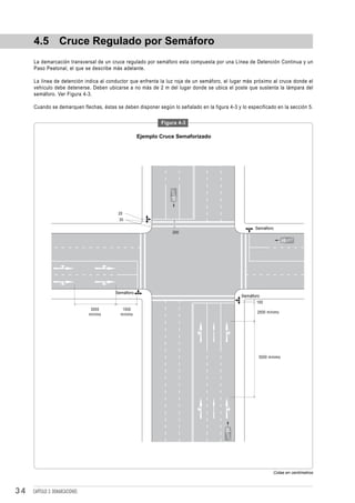 4.5 Cruce Regulado por Semáforo
     La demarcación transversal de un cruce regulado por semáforo esta compuesta por una Línea de Detención Continua y un
     Paso Peatonal, el que se describe más adelante.

     La línea de detención indica al conductor que enfrenta la luz roja de un semáforo, el lugar más próximo al cruce donde el
     vehículo debe detenerse. Deben ubicarse a no más de 2 m del lugar donde se ubica el poste que sustenta la lámpara del
     semáforo. Ver Figura 4-3.

     Cuando se demarquen flechas, éstas se deben disponer según lo señalado en la figura 4-3 y lo especificado en la sección 5.

                                                             Figura 4-3

                                                     Ejemplo Cruce Semaforizado




                                           20
                                           30

                                                                                                     Semáforo
                                                                 200




                                          Semáforo
                                                                                               Semáforo
                                                                                                      100
                                  3000       1500
                                                                                                      2500 mínimo
                                 mínimo     mínimo




                                                                                                       5000 mínimo




                                                                                                              Cotas en centímetros



34   CAPÍTULO 3: DEMARCACIONES
 