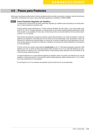 DEMARCACIONES

4.6 Pasos para Peatones
Estos pasos constituyen sendas donde el tránsito de peatones tiene prioridad, permanente o temporal, sobre el de vehículos
motorizados. Comprenden dos grupos: pasos peatonales regulados por semáforos y PASOS CEBRA.

4.6.1     Pasos Peatonales Regulados por Semáforo
          La demarcación transversal de los pasos peatonales regulados por semáforo está compuesta por la senda peato-
          nal y la línea de detención asociada a ella.

          El paso peatonal queda delimitado por 2 líneas continuas paralelas de color blanco, cuyo ancho puede variar
          entre 20 cm y 50 cm. Excepcionalmente, en intersecciones en que existen desalineamientos geométricos dichas
          líneas pueden no ser paralelas. En todo caso, la línea más próxima a la línea de detención del cruce debe ubicar-
          se entre 1 m y 2 m de ésta.

          Dicha senda sólo puede ser cruzada por vehículos cuando éstos enfrentan la luz verde del semáforo y todos los
          peatones que ingresaron a ella antes del inicio de dicha luz la han abandonado y han alcanzando la acera. Se
          demarcan en intersecciones semaforizadas o en tramos de vía donde la magnitud de flujos peatonales y de vehí-
          culos justifica regular la circulación por medio de un semáforo, de acuerdo a los criterios señalados en los Capítulos
          4 y 6 de este Manual.

          El ancho mínimo de la senda o paso peatonal semaforizado es de 2 m. Para flujos peatonales superiores a 500
          peatones por hora, el ancho de dicho paso peatonal debe aumentar en 0.5 m por cada 250 peatones por hora,
          hasta alcanzar un máximo de 5 m. Para estos efectos, el flujo peatonal debe calcularse como el promedio de las
          4 horas de mayor demanda peatonal.

          La línea de detención en un paso peatonal regulado por semáforo indica al conductor que enfrenta la luz roja del
          semáforo, el lugar más próximo al cruce donde el vehículo debe detenerse. Deben ubicarse entre 1 m y 2 m antes
          de la línea que delimita el cruce peatonal.

          En las Figuras 4-3 y 4-4 se muestran dos ejemplos típicos de este tipo de cruces peatonales.




                                                                                                           CAPÍTULO 3: DEMARCACIONES   35
 