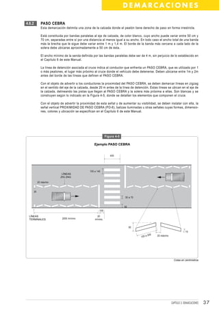 DEMARCACIONES

4.6.2          PASO CEBRA
               Esta demarcación delimita una zona de la calzada donde el peatón tiene derecho de paso en forma irrestricta.

               Está constituida por bandas paralelas al eje de calzada, de color blanco, cuyo ancho puede variar entre 50 cm y
               70 cm, separadas entre sí por una distancia al menos igual a su ancho. En todo caso el ancho total de una banda
               más la brecha que le sigue debe variar entre 1 m y 1,4 m. El borde de la banda más cercana a cada lado de la
               solera debe ubicarse aproximadamente a 50 cm de ésta.

               El ancho mínimo de la senda definida por las bandas paralelas debe ser de 4 m, sin perjuicio de lo establecido en
               el Capítulo 6 de este Manual.

               La línea de detención asociada al cruce indica al conductor que enfrenta un PASO CEBRA, que es utilizado por 1
               o más peatones, el lugar más próximo al cruce donde el vehículo debe detenerse. Deben ubicarse entre 1m y 2m
               antes del borde de las líneas que definen el PASO CEBRA.

               Con el objeto de advertir a los conductores la proximidad del PASO CEBRA, se deben demarcar líneas en zigzag
               en el sentido del eje de la calzada, desde 20 m antes de la línea de detención. Estas líneas se ubican en el eje de
               la calzada, delineando las pistas que llegan al PASO CEBRA y la solera más próxima a ellas. Son blancas y se
               construyen según lo indicado en la Figura 4-5, donde se detallan los elementos que componen el cruce.

               Con el objeto de advertir la proximidad de esta señal y de aumentar su visibilidad, se deben instalar con ella, la
               señal vertical PROXIMIDAD DE PASO CEBRA (PO-8), balizas iluminadas u otras señales cuyas formas, dimensio-
               nes, colores y ubicación se especifican en el Capítulo 6 de este Manual.




                                                                Figura 4-5

                                                      Ejemplo PASO CEBRA


                                                                   400




                                                  100 a 140
                              LÍNEAS
                             ZIG ZAG

             20 máximo


        20

                                                                             50 a 70


                                                                             50
                                                          100

  LÍNEAS                                                20
  TERMINALES                  2000 mínimo             mínimo


                                                                                  50
                                                                                                                             10
                                                                                              200   20 máximo
                                                                                        100 a




                                                                                                                  Cotas en centímetros




                                                                                                                CAPÍTULO 3: DEMARCACIONES   37
 