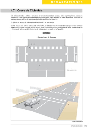 DEMARCACIONES

4.7 Cruce de Ciclovías
Esta demarcación indica a ciclistas y conductores de vehículos motorizados la senda que deben seguir los primeros, cuando una
ciclovía cruza a nivel una vía destinada a los segundos. Dicha senda queda delimitada por líneas segmentadas, constituidas por
cuadrados blancos de 50 cm de lado y separados también por 50 cm. Ver Figura 4-6.

Lo anterior sin perjuicio de lo establecido en el Capítulo 6 de este Manual.

Cuando el cruce de la ciclovía está regulado por semáforo, se debe disponer una línea de detención que indica al conductor
que enfrenta luz roja, el lugar más próximo al cruce donde el vehículo motorizado debe detenerse. Deben ubicarse entre 1 m
y 2 m antes de la línea que delimita el cruce de ciclistas, como se detalla en la Figura 4-6.

                                                         Figura 4-6


                                               Ejemplo Cruce de Ciclovías




                                    50   50


                               50




                                                 100



                                                                                                  20 Línea de detención




                                                                                                    20




                                                                                                             Cotas en centímetros



                                                                                                           CAPÍTULO 3: DEMARCACIONES   39
 