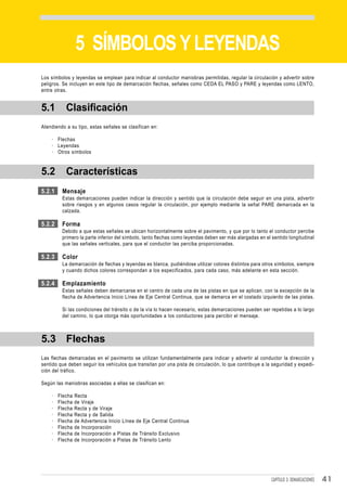 DEMARCACIONES


                 5 SÍMBOLOS Y LEYENDAS
Los símbolos y leyendas se emplean para indicar al conductor maniobras permitidas, regular la circulación y advertir sobre
peligros. Se incluyen en este tipo de demarcación flechas, señales como CEDA EL PASO y PARE y leyendas como LENTO,
entre otras.


5.1        Clasificación
Atendiendo a su tipo, estas señales se clasifican en:

    · Flechas
    · Leyendas
    · Otros símbolos



5.2        Características
5.2.1    Mensaje
         Estas demarcaciones pueden indicar la dirección y sentido que la circulación debe seguir en una pista, advertir
         sobre riesgos y en algunos casos regular la circulación, por ejemplo mediante la señal PARE demarcada en la
         calzada.

5.2.2    Forma
         Debido a que estas señales se ubican horizontalmente sobre el pavimento, y que por lo tanto el conductor percibe
         primero la parte inferior del símbolo, tanto flechas como leyendas deben ser más alargadas en el sentido longitudinal
         que las señales verticales, para que el conductor las perciba proporcionadas.

5.2.3    Color
         La demarcación de flechas y leyendas es blanca, pudiéndose utilizar colores distintos para otros símbolos, siempre
         y cuando dichos colores correspondan a los especificados, para cada caso, más adelante en esta sección.

5.2.4    Emplazamiento
         Estas señales deben demarcarse en el centro de cada una de las pistas en que se aplican, con la excepción de la
         flecha de Advertencia Inicio Línea de Eje Central Continua, que se demarca en el costado izquierdo de las pistas.

         Si las condiciones del tránsito o de la vía lo hacen necesario, estas demarcaciones pueden ser repetidas a lo largo
         del camino, lo que otorga más oportunidades a los conductores para percibir el mensaje.



5.3 Flechas
Las flechas demarcadas en el pavimento se utilizan fundamentalmente para indicar y advertir al conductor la dirección y
sentido que deben seguir los vehículos que transitan por una pista de circulación, lo que contribuye a la seguridad y expedi-
ción del tráfico.

Según las maniobras asociadas a ellas se clasifican en:

    ·   Flecha   Recta
    ·   Flecha   de Viraje
    ·   Flecha   Recta y de Viraje
    ·   Flecha   Recta y de Salida
    ·   Flecha   de Advertencia Inicio Línea de Eje Central Continua
    ·   Flecha   de Incorporación
    ·   Flecha   de Incorporación a Pistas de Tránsito Exclusivo
    ·   Flecha   de Incorporación a Pistas de Tránsito Lento




                                                                                                          CAPÍTULO 3: DEMARCACIONES   41
 