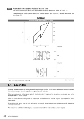 5.3.8       Flecha de Incorporación a Pistas de Tránsito Lento
                 Esta flecha indica el inicio de una pista destinada a la circulación de vehículos lentos. Ver Figura 5-8.

                 Debe ser reforzada con la leyenda “VEH LENTO” como se muestra en la Figura 5-8 y según lo especificado para
                 leyendas en 5.4.

                                                                      Figura 5-8

                                                    VELOCIDAD MÁXIMA PERMITIDA MAYOR A 60 KM/HR

                                                                                                  82



                                                                                                  100


                                                                                                  94
                                    500


                                                                                                  100


                                              170
                                                                                                  124




                                                                130                160                  800 a 2000




                                                                                                        400




                                                                                                        800 a 2000




                                                                                                        400




                                                                                                                     Cotas en centímetros
        Nota: Letras de leyenda detalladas en Anexo B.



     5.4 Leyendas
     Si bien se prefieren señales con mensajes simbólicos en lugar de escritos, ya que el uso de símbolos facilita su compren-
     sión, existen mensajes que sólo se pueden entregar a través de leyendas.

     Estas demarcaciones se utilizan para regular la circulación, advertir y guiar a los conductores, como es el caso de las
     leyendas “LENTO”, “SOLO” y otras.

     Deben ser construidas sólo con alguno de los tres tipos de letras detalladas en Anexo B, según la velocidad máxima permi-
     tida en la vía.

     Si se requiere más de una línea de texto, la línea que corresponde leer en segundo lugar debe ubicarse más lejana en el
     sentido de circulación.

     Para asegurar su legibilidad se debe dejar un espacio de al menos 30 cm entre palabras y líneas de pista.




50   CAPÍTULO 3: DEMARCACIONES
 