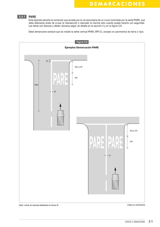 DEMARCACIONES

5.4.1      PARE
           Esta leyenda advierte al conductor que accede por la vía secundaria de un cruce controlado por la señal PARE, que
           debe detenerse antes de cruzar la intersección y reanudar la marcha sólo cuando pueda hacerlo con seguridad.
           Las letras son blancas y deben ubicarse según se detalla en la sección 4 y en la figura 5-9.

           Debe demarcarse siempre que se instale la señal vertical PARE (RPI-2), excepto en pavimentos de tierra o ripio.



                                                         Figura 5-9

                                                 Ejemplos Demarcación PARE




                               30


                                                        200 a 275




                                                        240


                 2000


                                        20




                                                                                                              200 a 275




                                                                                                             240




                                                                                        15




Nota: Letras de leyenda detalladas en Anexo B.                                                            Cotas en centímetros




                                                                                                        CAPÍTULO 3: DEMARCACIONES   51
 