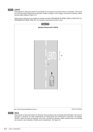 5.4.2       LENTO
                 Esta leyenda se utiliza para advertir la proximidad de una situación que amerita reducir la velocidad, como ocurre
                 en vías donde existen reductores de velocidad, accesos a colegios u otros riesgos. Las letras son blancas y deben
                 ubicarse según detalla la Figura 5-10.

                 Debe ubicarse siempre que se instalen las señales verticales PROXIMIDAD DE SEÑAL CEDA EL PASO (PO-12) o
                 PROXIMIDAD DE SEÑAL PARE (PO-13), excepto en pavimentos de tierra o ripio.

                                                                     Figura 5-10

                                                                 Ejemplo Demarcación LENTO




                                                                                                  240




                                                                              20




                Nota: Letras de leyenda detalladas en Anexo B.                                                       Cotas en centímetros


     5.4.3       SOLO
                 Esta leyenda se utiliza para reforzar la indicación de que la pista en que se emplaza está restringida a cierto tipo de
                 vehículos o maniobras. Se debe complementar con demarcación que individualice la restricción, por ejemplo,
                 “BUSES”, flecha de viraje a la izquierda, entre otros. Las letras son blancas y deben ubicarse antes, en el sentido
                 de circulación, que la leyenda o símbolo que la complementa. Ver Figura 5-2.




52   CAPÍTULO 3: DEMARCACIONES
 
