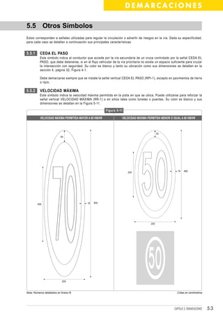 DEMARCACIONES

5.5 Otros Símbolos
Estos corresponden a señales utilizadas para regular la circulación o advertir de riesgos en la vía. Dada su especificidad,
para cada caso se detallan a continuación sus principales características:


5.5.1     CEDA EL PASO
          Este símbolo indica al conductor que accede por la vía secundaria de un cruce controlado por la señal CEDA EL
          PASO, que debe detenerse, si en el flujo vehicular de la vía prioritaria no existe un espacio suficiente para cruzar
          la intersección con seguridad. Su color es blanco y tanto su ubicación como sus dimensiones se detallan en la
          sección 4, página 32, Figura 4-1.

          Debe demarcarse siempre que se instale la señal vertical CEDA EL PASO (RPI-1), excepto en pavimentos de tierra
          o ripio.

5.5.2     VELOCIDAD MÁXIMA
          Este símbolo indica la velocidad máxima permitida en la pista en que se ubica. Puede utilizarse para reforzar la
          señal vertical VELOCIDAD MÁXIMA (RR-1) o en sitios tales como túneles o puentes. Su color es blanco y sus
          dimensiones se detallan en la Figura 5-11.

                                                         Figura 5-11

          VELOCIDAD MÁXIMA PERMITIDA MAYOR A 60 KM/HR               VELOCIDAD MÁXIMA PERMITIDA MENOR O IGUAL A 60 KM/HR



                                                                                               30
                           64




                                                                        240                                  16   480




        400                                 16   800




                                                                                         200




                            200



Nota: Números detallados en Anexo B.                                                                        Cotas en centímetros




                                                                                                          CAPÍTULO 3: DEMARCACIONES   53
 