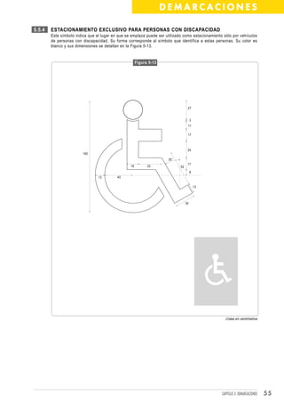 DEMARCACIONES

5.5.4   ESTACIONAMIENTO EXCLUSIVO PARA PERSONAS CON DISCAPACIDAD
        Este símbolo indica que el lugar en que se emplaza puede ser utilizado como estacionamiento sólo por vehículos
        de personas con discapacidad. Su forma corresponde al símbolo que identifica a estas personas. Su color es
        blanco y sus dimensiones se detallan en la Figura 5-13.


                                                       Figura 5-13




                                                                                   27


                                                                                       3
                                                                                   11

                                                                                   17



                                                                                   24
                         160
                                                                      30°
                                                                                   17
                                                  16         33              52
                                                                                       8
                                 13        40

                                                                                           13



                                                                                  30




                                                                                                     Cotas en centímetros




                                                                                                   CAPÍTULO 3: DEMARCACIONES   55
 