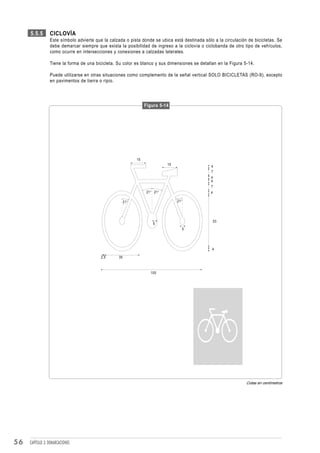 5.5.5       CICLOVÍA
                 Este símbolo advierte que la calzada o pista donde se ubica está destinada sólo a la circulación de bicicletas. Se
                 debe demarcar siempre que exista la posibilidad de ingreso a la ciclovía o ciclobanda de otro tipo de vehículos,
                 como ocurre en intersecciones y conexiones a calzadas laterales.

                 Tiene la forma de una bicicleta. Su color es blanco y sus dimensiones se detallan en la Figura 5-14.

                 Puede utilizarse en otras situaciones como complemento de la señal vertical SOLO BICICLETAS (RO-9), excepto
                 en pavimentos de tierra o ripio.




                                                                  Figura 5-14




                                                             15
                                                                             15
                                                                                                4
                                                                                                7
                                                                                                4
                                                                                                4
                                                                                                7
                                                                   21° 21°                      4

                                                       21°                        21°




                                                                                                    53
                                                                      5
                                                                                    5




                                                                                                4

                                          2,5     35



                                                                     100




                                                                                                                 Cotas en centímetros




56   CAPÍTULO 3: DEMARCACIONES
 