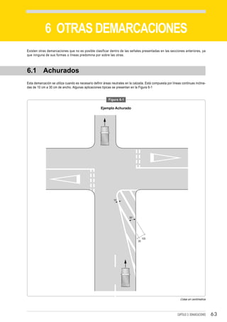 DEMARCACIONES


             6 OTRAS DEMARCACIONES
Existen otras demarcaciones que no es posible clasificar dentro de las señales presentadas en las secciones anteriores, ya
que ninguna de sus formas o líneas predomina por sobre las otras.



6.1 Achurados
Esta demarcación se utiliza cuando es necesario definir áreas neutrales en la calzada. Está compuesta por líneas continuas inclina-
das de 10 cm a 30 cm de ancho. Algunas aplicaciones típicas se presentan en la Figura 6-1


                                                           Figura 6-1

                                                      Ejemplo Achurado




                                                               10




                                                                           30°




                                                                                      100
                                                                                 20




                                                                                                                Cotas en centímetros




                                                                                                              CAPÍTULO 3: DEMARCACIONES   63
 