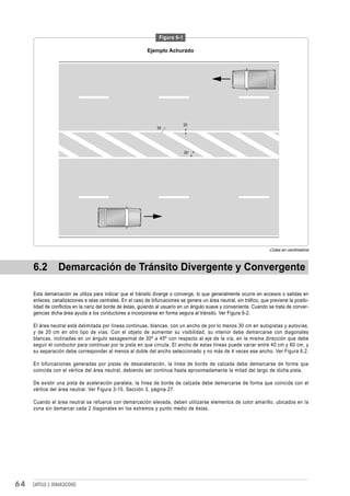 Figura 6-1

                                                            Ejemplo Achurado




                                                                               20
                                                                 30




                                                                               35°




                                                                                                                       Cotas en centímetros



     6.2           Demarcación de Tránsito Divergente y Convergente

     Esta demarcación se utiliza para indicar que el tránsito diverge o converge, lo que generalmente ocurre en accesos o salidas en
     enlaces, canalizaciones e islas centrales. En el caso de bifurcaciones se genera un área neutral, sin tráfico, que previene la posibi-
     lidad de conflictos en la nariz del borde de éstas, guiando al usuario en un ángulo suave y conveniente. Cuando se trata de conver-
     gencias dicha área ayuda a los conductores a incorporarse en forma segura al tránsito. Ver Figura 6-2.

     El área neutral está delimitada por líneas continuas, blancas, con un ancho de por lo menos 30 cm en autopistas y autovías,
     y de 20 cm en otro tipo de vías. Con el objeto de aumentar su visibilidad, su interior debe demarcarse con diagonales
     blancas, inclinadas en un ángulo sexagesimal de 30º a 45º con respecto al eje de la vía, en la misma dirección que debe
     seguir el conductor para continuar por la pista en que circula. El ancho de estas líneas puede variar entre 40 cm y 60 cm, y
     su separación debe corresponder al menos al doble del ancho seleccionado y no más de 4 veces ese ancho. Ver Figura 6.2.

     En bifurcaciones generadas por pistas de desaceleración, la línea de borde de calzada debe demarcarse de forma que
     coincida con el vértice del área neutral, debiendo ser continua hasta aproximadamente la mitad del largo de dicha pista.

     De existir una pista de aceleración paralela, la línea de borde de calzada debe demarcarse de forma que coincida con el
     vértice del área neutral. Ver Figura 3-10, Sección 3, página 27.

     Cuando el área neutral se refuerce con demarcación elevada, deben utilizarse elementos de color amarillo, ubicados en la
     zona sin demarcar cada 2 diagonales en los extremos y punto medio de éstas.




64   CAPÍTULO 3: DEMARCACIONES
 