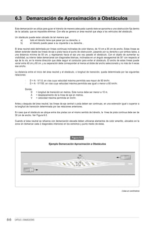 6.3 Demarcación de Aproximación a Obstáculos
     Esta demarcación se utiliza para guiar el tránsito de manera adecuada cuando éste se aproxima a una obstrucción fija dentro
     de la calzada, que es imposible eliminar. Con ella se genera un área neutral que aleja a los vehículos del obstáculo.

     Un obstáculo puede estar ubicado de tal manera que:
          a)       todo el tránsito tiene que pasar por su derecha, o
          b)       el tránsito puede pasar a su izquierda o su derecha .

     El área neutral está delimitada por líneas continuas inclinadas de color blanco, de 10 cm a 30 cm de ancho. Estas líneas se
     deben extender desde las líneas de eje o pista hacia el punto de obstrucción, pasando por su derecha o por ambos lados, a
     una distancia mínima de 50 cm, y regresando hacia el eje una vez pasado el obstáculo. Con el objeto de aumentar su
     visibilidad, su interior debe demarcarse con diagonales blancas, inclinadas en un ángulo sexagesimal de 30° con respecto al
     eje de la vía, en la misma dirección que debe seguir el conductor para evitar el obstáculo. El ancho de estas líneas puede
     variar entre 40 cm y 60 cm, y su separación debe corresponder al menos al doble del ancho seleccionado y no más de 4 veces
     ese ancho.

     La distancia entre el inicio del área neutral y el obstáculo, o longitud de transición, queda determinada por las siguientes
     relaciones:

                  ·     D = A · V/1,6; en vías cuya velocidad máxima permitida sea mayor de 60 km/hr.
                  ·     D = A · V 2 /150; en vías cuya velocidad máxima permitida sea igual o menor a 60 km/hr.

                  Donde:
                      D          = longitud de transición en metros. Esta nunca debe ser menor a 10 m.
                      A          = desplazamiento de la línea de eje en metros.
                      V          = velocidad máxima permitida en km/hr.

     Antes y después del área neutral, las líneas de eje central o pista deben ser continuas, en una extensión igual o superior a
     la longitud de transición determinada por las relaciones anteriores.

     En caso que el obstáculo se ubique entre dos pistas con el mismo sentido de tránsito, la línea de pista continua debe ser de
     30 cm de ancho. Ver Figura 6-3.

     Cuando el área neutral se refuerce con demarcación elevada deben utilizarse elementos de color amarillo, ubicados en la
     zona sin demarcar cada 2 diagonales interiores en los extremos y punto medio de éstas.




                                                                   Figura 6-3

                                             Ejemplo Demarcación Aproximación a Obstáculos



                                                                         100
                                                                        50




                                                                                                                  Cotas en centímetros




66   CAPÍTULO 3: DEMARCACIONES
 