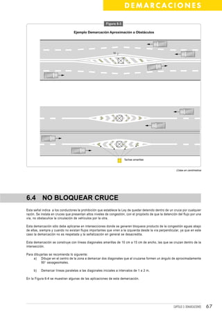 DEMARCACIONES

                                                         Figura 6-3

                                 Ejemplo Demarcación Aproximación a Obstáculos




                                                              10




                                                                      Tachas amarillas



                                                                                                           Cotas en centímetros




6.4 NO BLOQUEAR CRUCE
Esta señal indica a los conductores la prohibición que establece la Ley de quedar detenido dentro de un cruce por cualquier
razón. Se instala en cruces que presentan altos niveles de congestión, con el propósito de que la detención del flujo por una
vía, no obstaculice la circulación de vehículos por la otra.

Esta demarcación sólo debe aplicarse en intersecciones donde se generen bloqueos producto de la congestión aguas abajo
de ellas, siempre y cuando no existan flujos importantes que viren a la izquierda desde la vía perpendicular, ya que en este
caso la demarcación no es respetada y la señalización en general se desacredita.

Esta demarcación se construye con líneas diagonales amarillas de 10 cm a 15 cm de ancho, las que se cruzan dentro de la
intersección.

Para dibujarlas se recomienda lo siguiente:
     a) Dibujar en el centro de la zona a demarcar dos diagonales que al cruzarse formen un ángulo de aproximadamente
          90° sexagesimales.

     b)   Demarcar líneas paralelas a las diagonales iniciales a intervalos de 1 a 2 m.

En la Figura 6-4 se muestran algunas de las aplicaciones de esta demarcación.




                                                                                                         CAPÍTULO 3: DEMARCACIONES   67
 