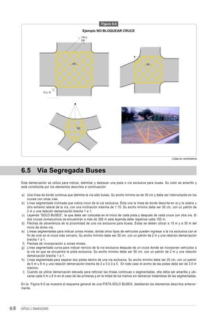 Figura 6-4

                                                      Ejemplo NO BLOQUEAR CRUCE
                                                     100 a
                                                     200




                                         90°                                                 90°




                         10 a 15




                                               90°




                                                                                                               Cotas en centímetros



     6.5 Vía Segregada Buses
     Esta demarcación se utiliza para indicar, delimitar y destacar una pista o vía exclusiva para buses. Su color es amarillo y
     está constituida por los elementos descritos a continuación:

     a) Una línea de borde continua que delimita la vía sólo buses. Su ancho mínimo es de 30 cm y debe ser interrumpida en los
         cruces con otras vías.
     b) Línea segmentada inclinada que indica inicio de la vía exclusiva. Ésta une la línea de borde descrita en a) y la solera u
         otro extremo lateral de la vía, con una inclinación máxima de 1:10. Su ancho mínimo debe ser 30 cm, con un patrón de
         2 m y una relación demarcación brecha 1 a 1.
     c) Leyenda “SOLO BUSES”, la que debe ser colocada en el inicio de cada pista y después de cada cruce con otra vía. Si
         dos cruces consecutivos se encuentran a más de 300 m esta leyenda debe repetirse cada 150 m.
     d) Flechas de advertencia de la proximidad de una vía exclusiva para buses. Éstas se deben ubicar a 15 m y a 30 m del
         inicio de dicha vía.
     e) Líneas segmentadas para indicar zonas mixtas, donde otros tipos de vehículos pueden ingresar a la vía exclusiva con el
         fin de virar en el cruce más cercano. Su ancho mínimo debe ser 30 cm, con un patrón de 2 m y una relación demarcación
         brecha 1 a 1.
     f) Flechas de incorporación a zonas mixtas.
     g) Línea segmentada curva para indicar reinicio de la vía exclusiva después de un cruce donde se incorporan vehículos a
         la vía en que se encuentra la pista exclusiva. Su ancho mínimo debe ser 30 cm, con un patrón de 2 m y una relación
         demarcación brecha 1 a 1.
     h) Línea segmentada para separar dos pistas dentro de una vía exclusiva. Su ancho mínimo debe ser 20 cm, con un patrón
         de 5 m u 8 m y una relación demarcación brecha de 2 a 3 ó 3 a 5. En todo caso el ancho de las pistas debe ser de 3,5 m
         máximo.
      i) Cuando se utilice demarcación elevada para reforzar las líneas continuas o segmentadas, ella debe ser amarilla y ubi-
         carse cada 5 m u 8 m en el caso de las primeras y en la mitad de los tramos sin demarcar tratándose de las segmentadas.

     En la Figura 6-5 se muestra el esquema general de una PISTA SOLO BUSES, detallando los elementos descritos anterior-
     mente.




68   CAPÍTULO 3: DEMARCACIONES
 